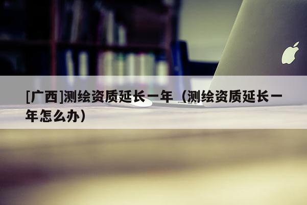 [廣西]測(cè)繪資質(zhì)延長(zhǎng)一年（測(cè)繪資質(zhì)延長(zhǎng)一年怎么辦）