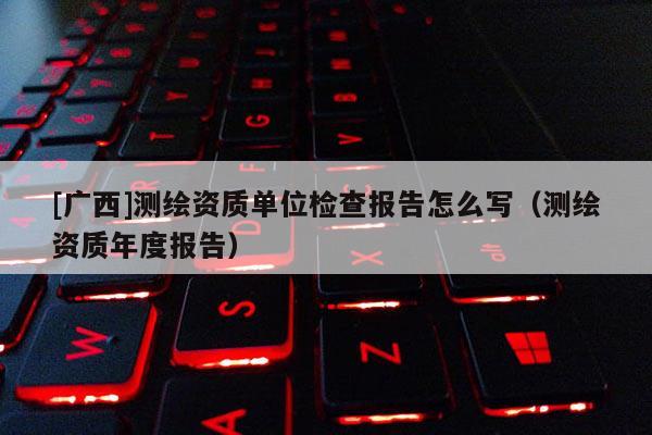 [廣西]測繪資質單位檢查報告怎么寫（測繪資質年度報告）