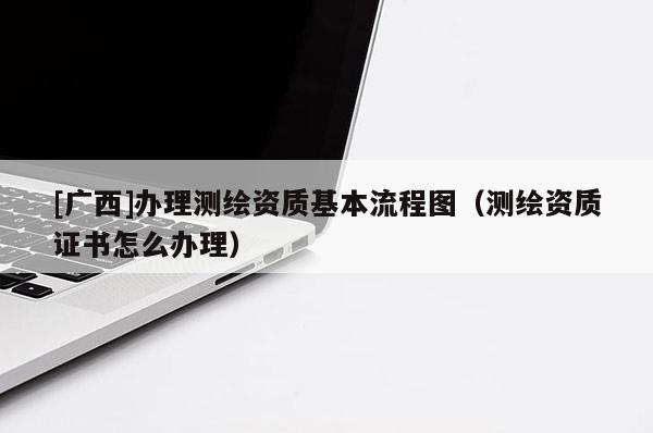 [廣西]辦理測(cè)繪資質(zhì)基本流程圖（測(cè)繪資質(zhì)證書(shū)怎么辦理）