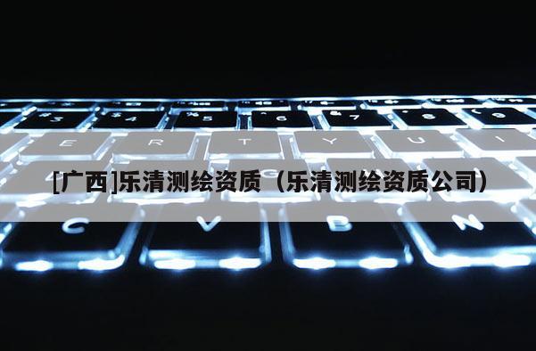 [廣西]樂清測(cè)繪資質(zhì)（樂清測(cè)繪資質(zhì)公司）