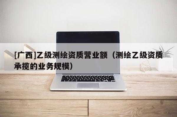 [廣西]乙級(jí)測(cè)繪資質(zhì)營(yíng)業(yè)額（測(cè)繪乙級(jí)資質(zhì)承攬的業(yè)務(wù)規(guī)模）