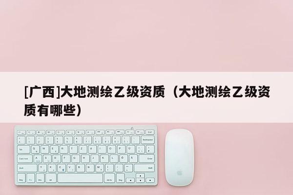 [廣西]大地測(cè)繪乙級(jí)資質(zhì)（大地測(cè)繪乙級(jí)資質(zhì)有哪些）