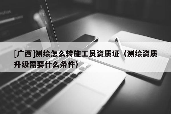 [廣西]測(cè)繪怎么轉(zhuǎn)施工員資質(zhì)證（測(cè)繪資質(zhì)升級(jí)需要什么條件）