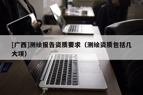 [廣西]測繪報告資質(zhì)要求（測繪資質(zhì)包括幾大項）