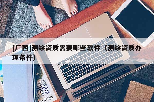 [廣西]測(cè)繪資質(zhì)需要哪些軟件（測(cè)繪資質(zhì)辦理?xiàng)l件）