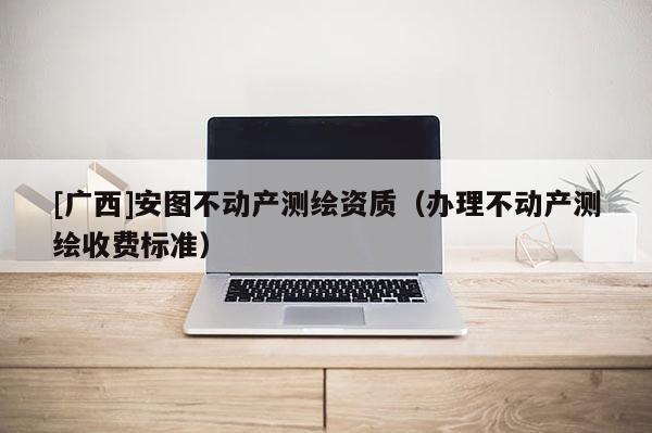[廣西]安圖不動產(chǎn)測繪資質(zhì)（辦理不動產(chǎn)測繪收費(fèi)標(biāo)準(zhǔn)）