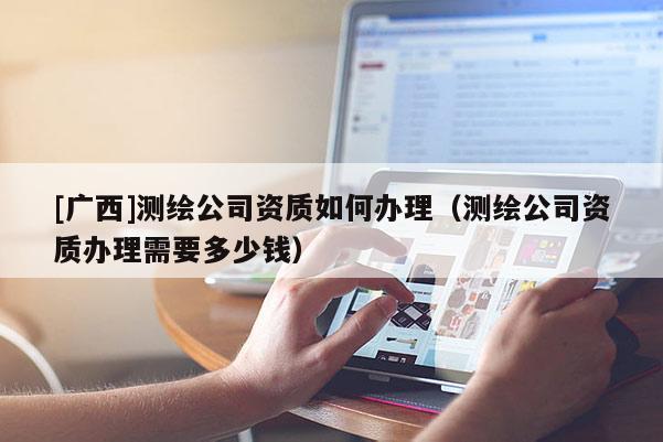 [廣西]測繪公司資質(zhì)如何辦理（測繪公司資質(zhì)辦理需要多少錢）