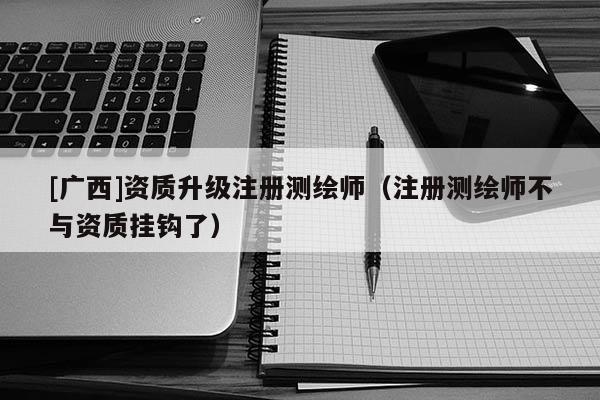 [廣西]資質(zhì)升級注冊測繪師（注冊測繪師不與資質(zhì)掛鉤了）