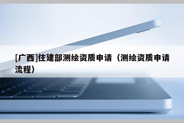 [廣西]住建部測繪資質(zhì)申請（測繪資質(zhì)申請流程）