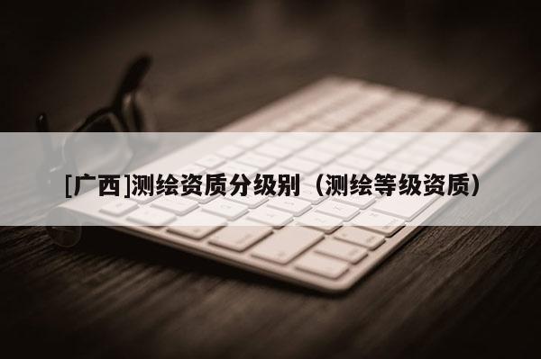 [廣西]測繪資質(zhì)分級別（測繪等級資質(zhì)）