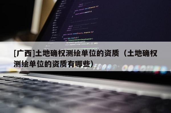 [廣西]土地確權(quán)測繪單位的資質(zhì)（土地確權(quán)測繪單位的資質(zhì)有哪些）