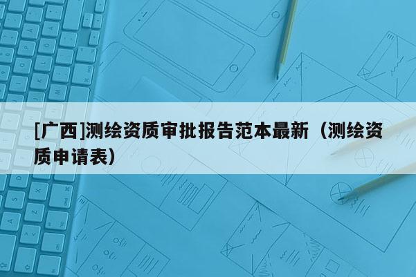 [廣西]測繪資質審批報告范本最新（測繪資質申請表）