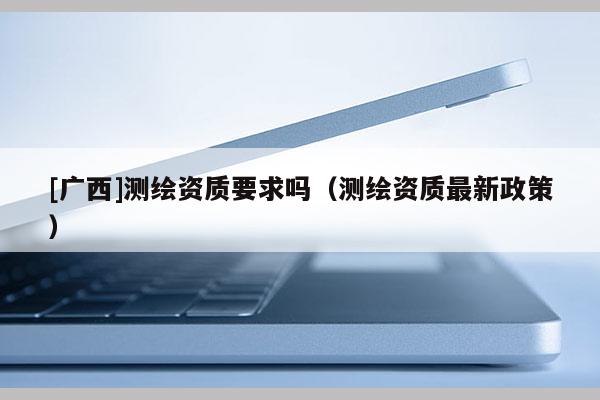 [廣西]測繪資質(zhì)要求嗎（測繪資質(zhì)最新政策）