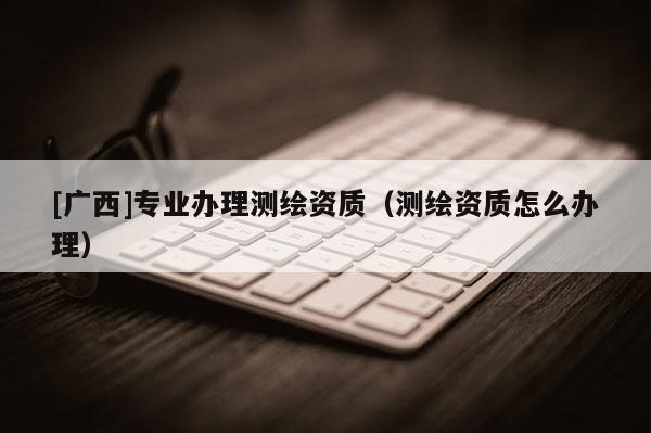 [廣西]專業(yè)辦理測繪資質(zhì)（測繪資質(zhì)怎么辦理）
