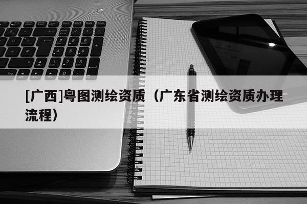[廣西]粵圖測(cè)繪資質(zhì)（廣東省測(cè)繪資質(zhì)辦理流程）