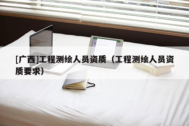 [廣西]工程測(cè)繪人員資質(zhì)（工程測(cè)繪人員資質(zhì)要求）
