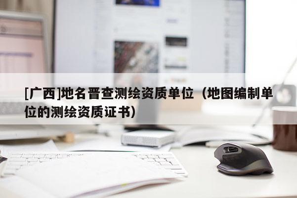[廣西]地名晉查測繪資質(zhì)單位（地圖編制單位的測繪資質(zhì)證書）