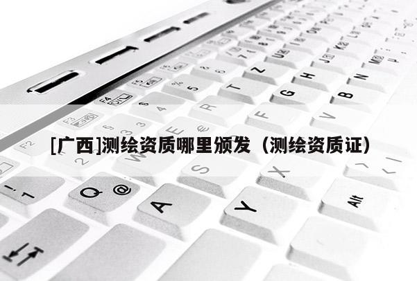 [廣西]測繪資質(zhì)哪里頒發(fā)（測繪資質(zhì)證）