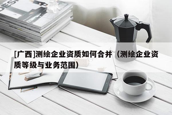 [廣西]測(cè)繪企業(yè)資質(zhì)如何合并（測(cè)繪企業(yè)資質(zhì)等級(jí)與業(yè)務(wù)范圍）