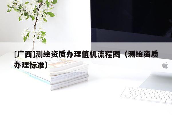 [廣西]測繪資質(zhì)辦理值機流程圖（測繪資質(zhì)辦理標準）