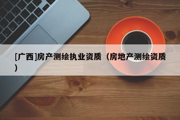 [廣西]房產(chǎn)測繪執(zhí)業(yè)資質(zhì)（房地產(chǎn)測繪資質(zhì)）