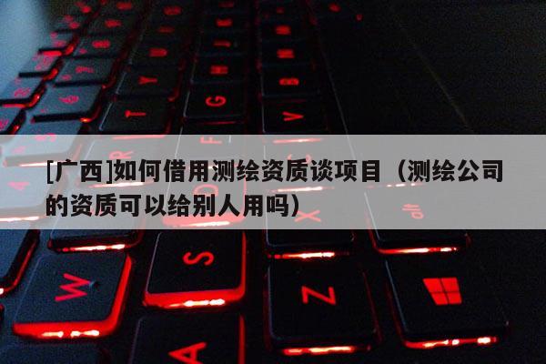 [廣西]如何借用測(cè)繪資質(zhì)談項(xiàng)目（測(cè)繪公司的資質(zhì)可以給別人用嗎）