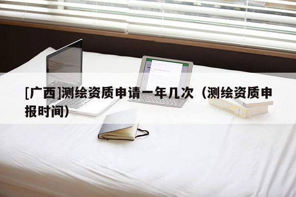 [廣西]測繪資質(zhì)申請一年幾次（測繪資質(zhì)申報(bào)時間）