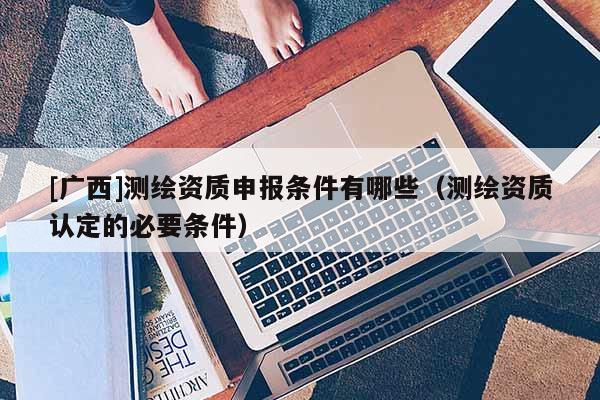 [廣西]測繪資質(zhì)申報(bào)條件有哪些（測繪資質(zhì)認(rèn)定的必要條件）