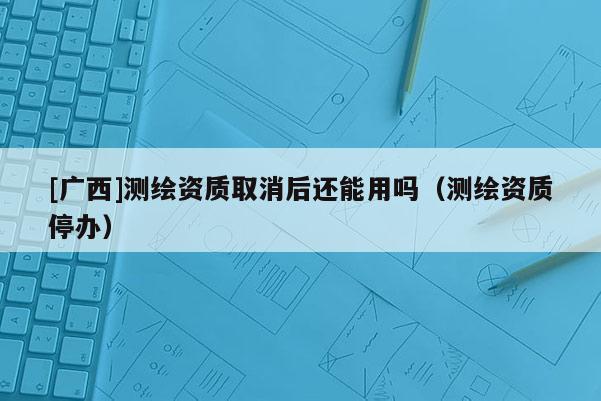 [廣西]測繪資質(zhì)取消后還能用嗎（測繪資質(zhì)停辦）