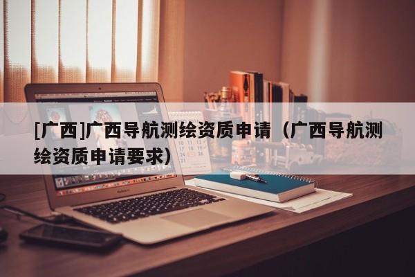 [廣西]廣西導(dǎo)航測繪資質(zhì)申請（廣西導(dǎo)航測繪資質(zhì)申請要求）