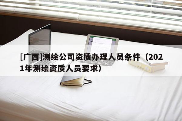 [廣西]測繪公司資質辦理人員條件（2021年測繪資質人員要求）