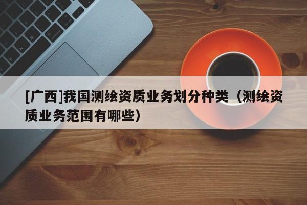 [廣西]我國測繪資質(zhì)業(yè)務(wù)劃分種類（測繪資質(zhì)業(yè)務(wù)范圍有哪些）