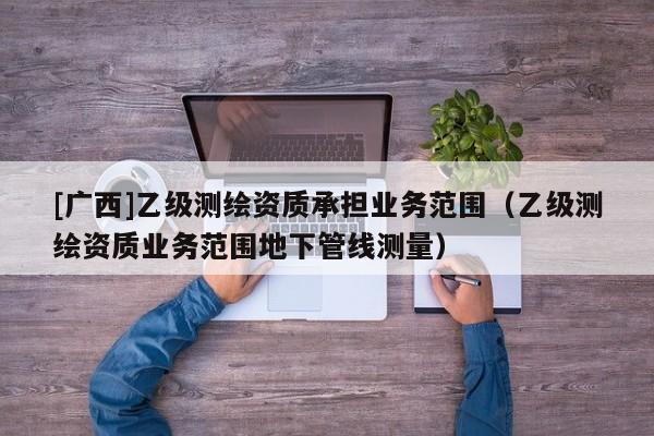[廣西]乙級(jí)測(cè)繪資質(zhì)承擔(dān)業(yè)務(wù)范圍（乙級(jí)測(cè)繪資質(zhì)業(yè)務(wù)范圍地下管線測(cè)量）