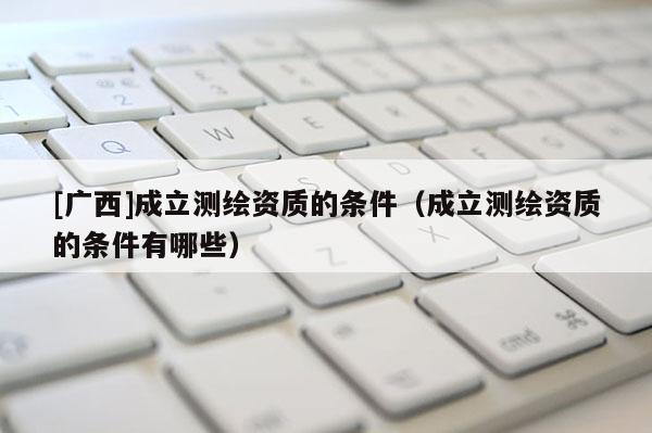 [廣西]成立測繪資質(zhì)的條件（成立測繪資質(zhì)的條件有哪些）