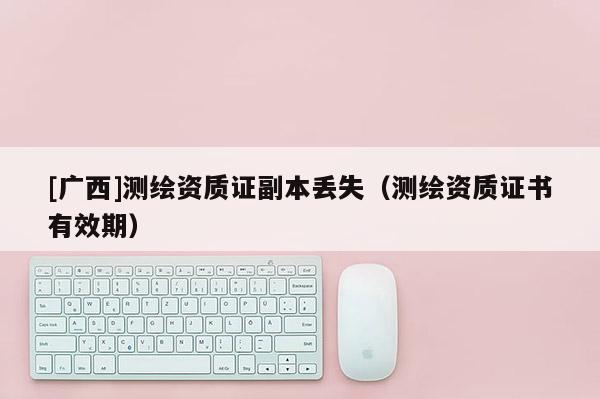[廣西]測繪資質(zhì)證副本丟失（測繪資質(zhì)證書有效期）
