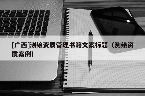 [廣西]測(cè)繪資質(zhì)管理書(shū)籍文案標(biāo)題（測(cè)繪資質(zhì)案例）