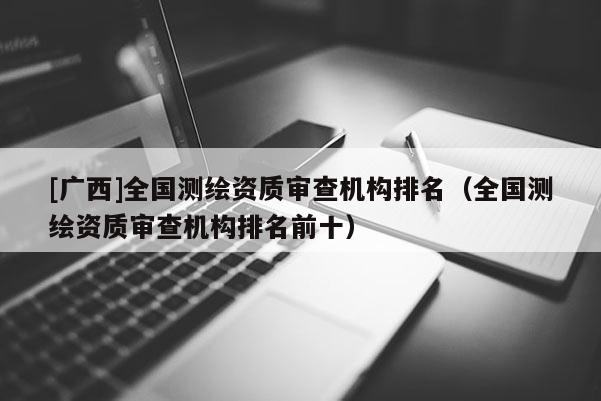 [廣西]全國(guó)測(cè)繪資質(zhì)審查機(jī)構(gòu)排名（全國(guó)測(cè)繪資質(zhì)審查機(jī)構(gòu)排名前十）
