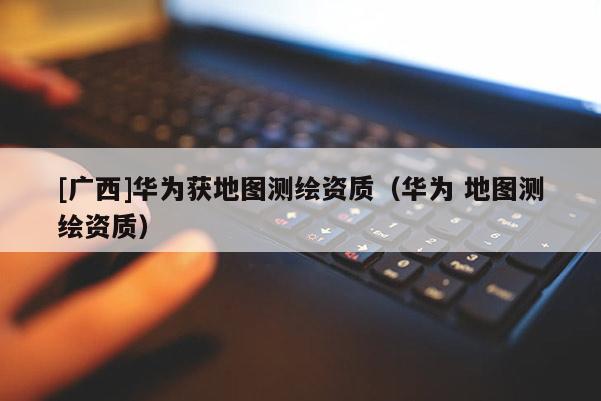 [廣西]華為獲地圖測(cè)繪資質(zhì)（華為 地圖測(cè)繪資質(zhì)）