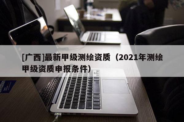[廣西]最新甲級測繪資質(zhì)（2021年測繪甲級資質(zhì)申報條件）