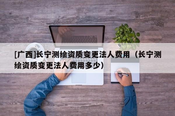 [廣西]長(zhǎng)寧測(cè)繪資質(zhì)變更法人費(fèi)用（長(zhǎng)寧測(cè)繪資質(zhì)變更法人費(fèi)用多少）
