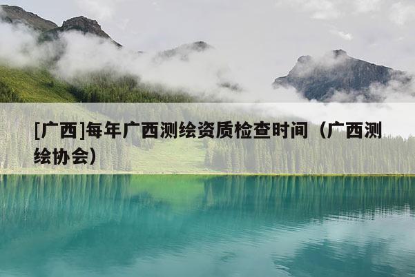[廣西]每年廣西測繪資質(zhì)檢查時(shí)間（廣西測繪協(xié)會(huì)）