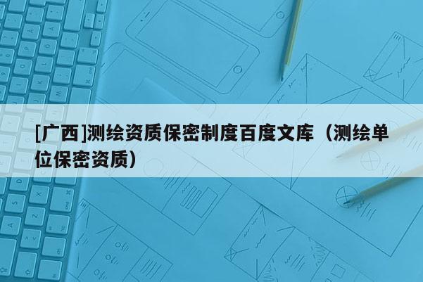 [廣西]測繪資質保密制度百度文庫（測繪單位保密資質）