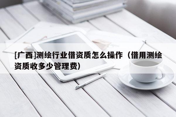 [廣西]測繪行業(yè)借資質(zhì)怎么操作（借用測繪資質(zhì)收多少管理費(fèi)）