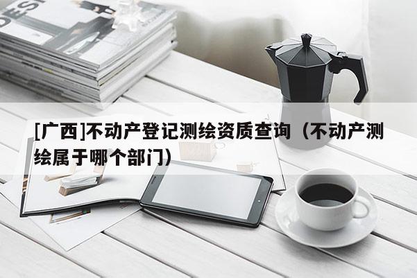 [廣西]不動產(chǎn)登記測繪資質(zhì)查詢（不動產(chǎn)測繪屬于哪個部門）