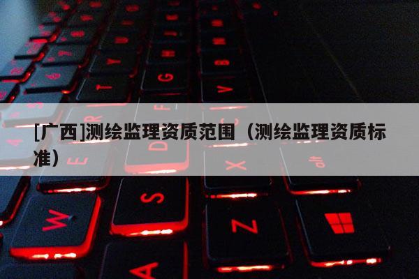 [廣西]測(cè)繪監(jiān)理資質(zhì)范圍（測(cè)繪監(jiān)理資質(zhì)標(biāo)準(zhǔn)）