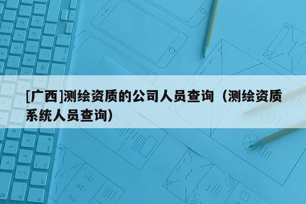[廣西]測繪資質(zhì)的公司人員查詢（測繪資質(zhì)系統(tǒng)人員查詢）