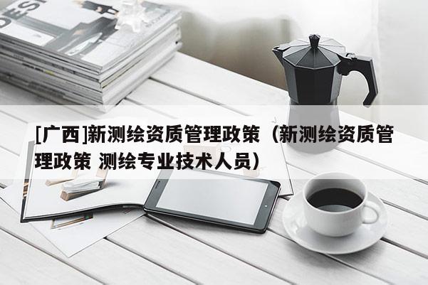 [廣西]新測(cè)繪資質(zhì)管理政策（新測(cè)繪資質(zhì)管理政策 測(cè)繪專業(yè)技術(shù)人員）