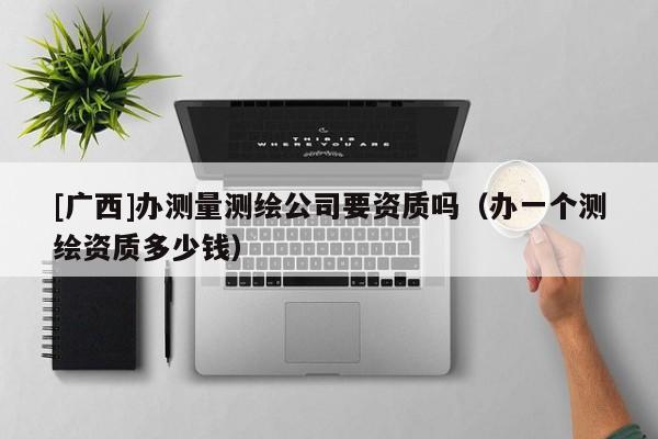 [廣西]辦測(cè)量測(cè)繪公司要資質(zhì)嗎（辦一個(gè)測(cè)繪資質(zhì)多少錢）