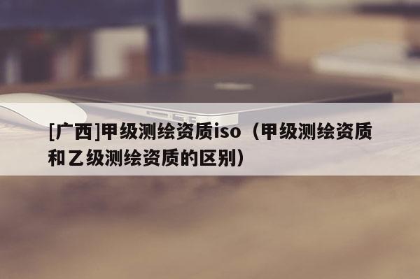 [廣西]甲級(jí)測(cè)繪資質(zhì)iso（甲級(jí)測(cè)繪資質(zhì)和乙級(jí)測(cè)繪資質(zhì)的區(qū)別）