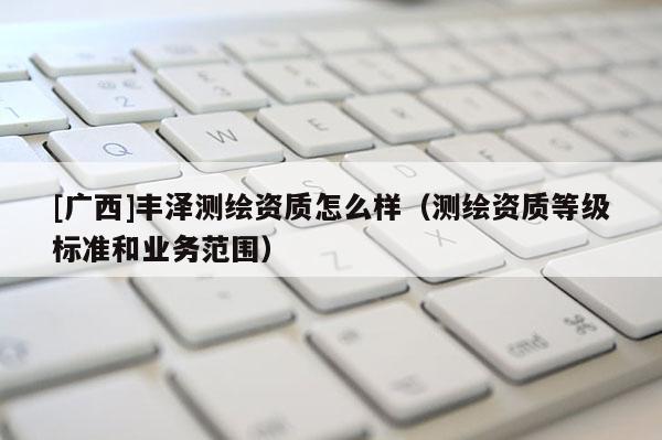 [廣西]豐澤測繪資質(zhì)怎么樣（測繪資質(zhì)等級標(biāo)準(zhǔn)和業(yè)務(wù)范圍）